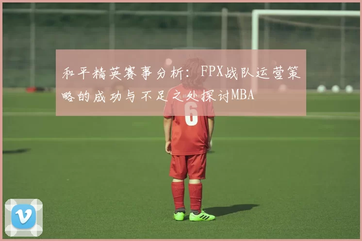和平精英赛事分析：FPX战队运营策略的成功与不足之处探讨MBA