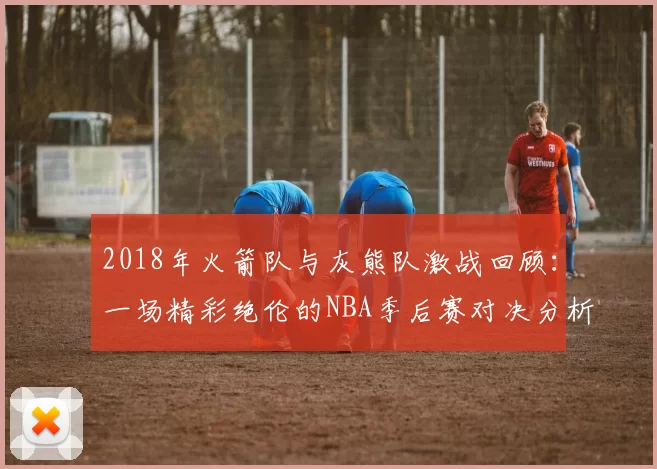 2018年火箭队与灰熊队激战回顾：一场精彩绝伦的NBA季后赛对决分析