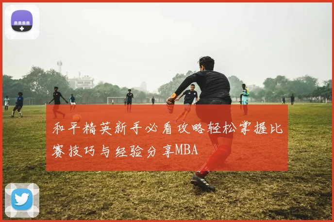 和平精英新手必看攻略轻松掌握比赛技巧与经验分享MBA