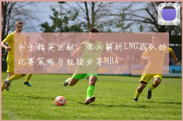 和平精英巨献：深入解析LNG战队的比赛策略与经验分享MBA
