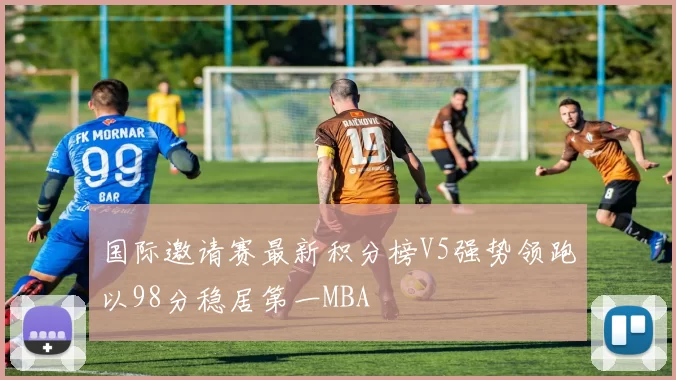 国际邀请赛最新积分榜V5强势领跑以98分稳居第一MBA