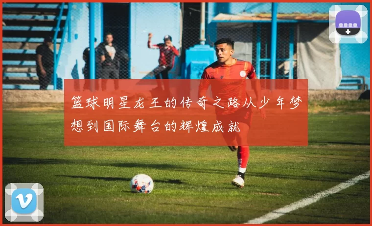 篮球明星龙王的传奇之路从少年梦想到国际舞台的辉煌成就