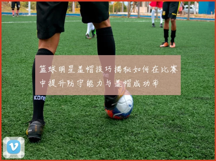 篮球明星盖帽技巧揭秘如何在比赛中提升防守能力与盖帽成功率