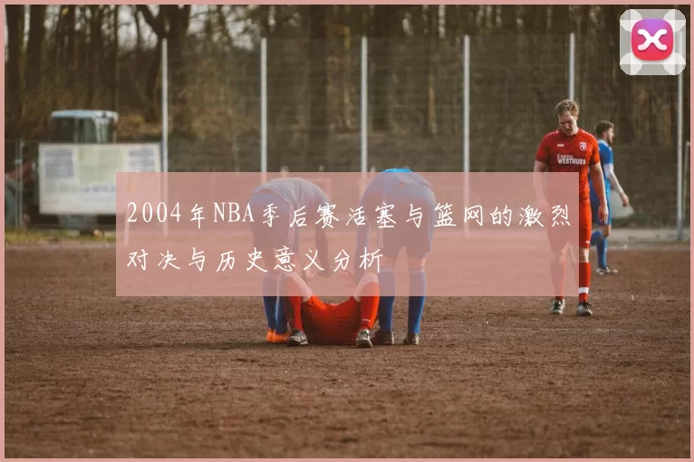 2004年NBA季后赛活塞与篮网的激烈对决与历史意义分析