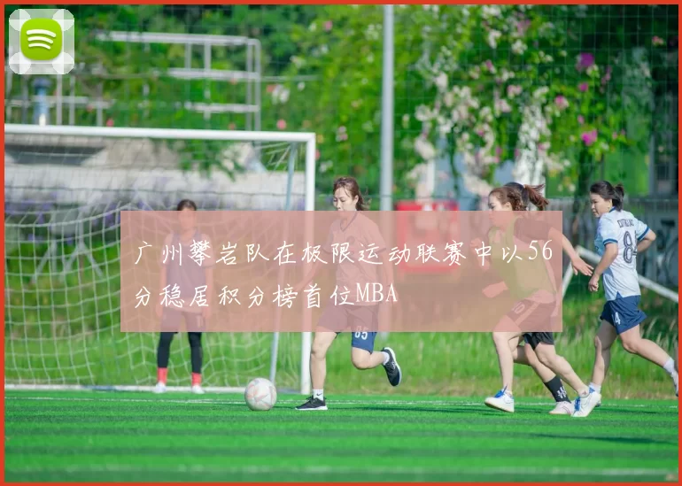 广州攀岩队在极限运动联赛中以56分稳居积分榜首位MBA