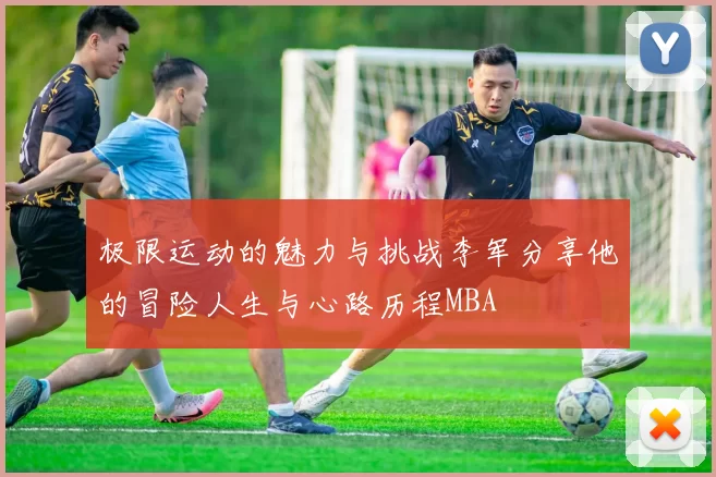 极限运动的魅力与挑战李军分享他的冒险人生与心路历程MBA