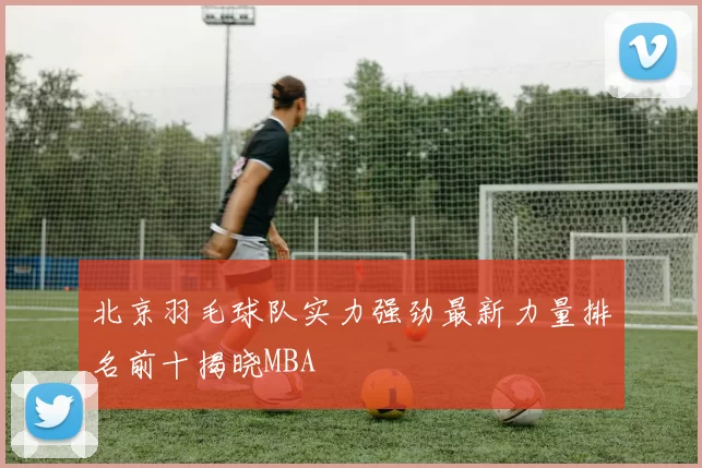 北京羽毛球队实力强劲最新力量排名前十揭晓MBA