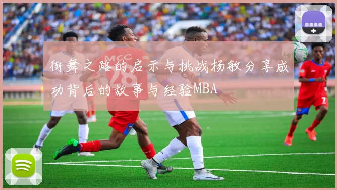 街舞之路的启示与挑战杨敏分享成功背后的故事与经验MBA