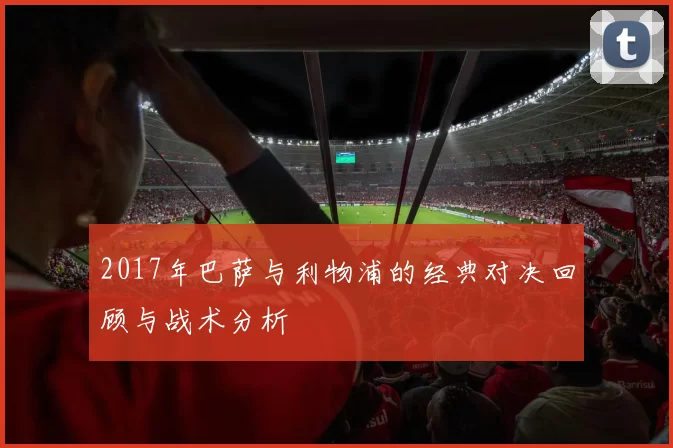 2017年巴萨与利物浦的经典对决回顾与战术分析