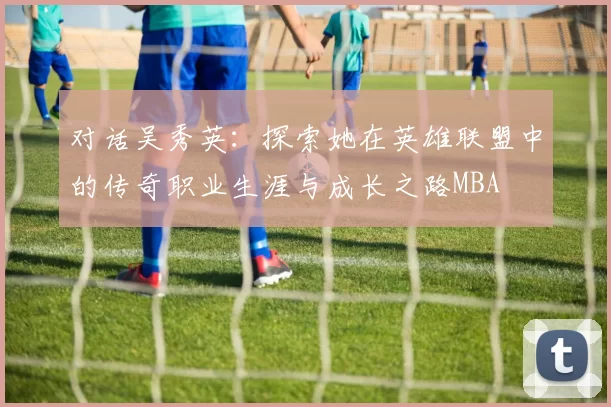 对话吴秀英：探索她在英雄联盟中的传奇职业生涯与成长之路MBA