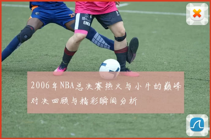2006年NBA总决赛热火与小牛的巅峰对决回顾与精彩瞬间分析
