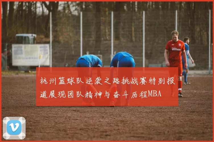 杭州篮球队逆袭之路挑战赛特别报道展现团队精神与奋斗历程MBA