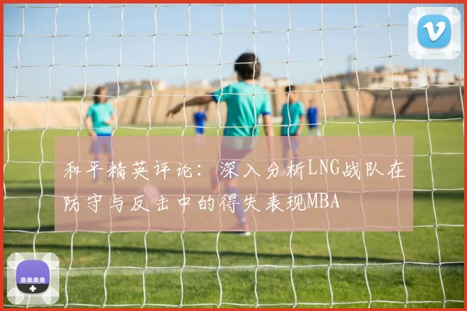 和平精英评论：深入分析LNG战队在防守与反击中的得失表现MBA