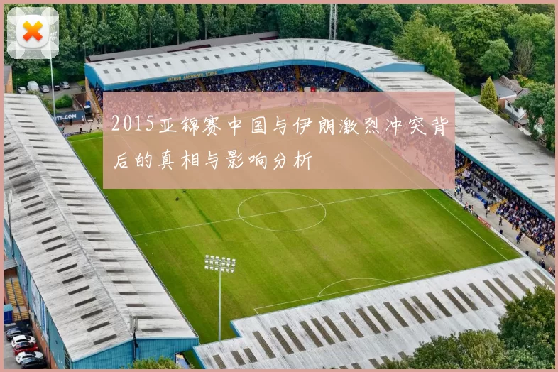 2015亚锦赛中国与伊朗激烈冲突背后的真相与影响分析