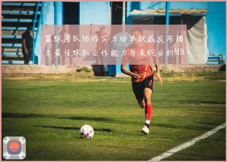 篮球团队协作实力榜单权威发布揭示最佳球队合作能力与表现分析MBA