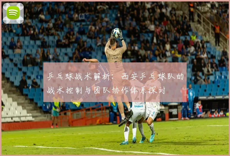乒乓球战术解析：西安乒乓球队的战术控制与团队协作体系探讨